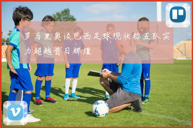 罗马里奥谈巴西足球现状称五队实力超越昔日辉煌