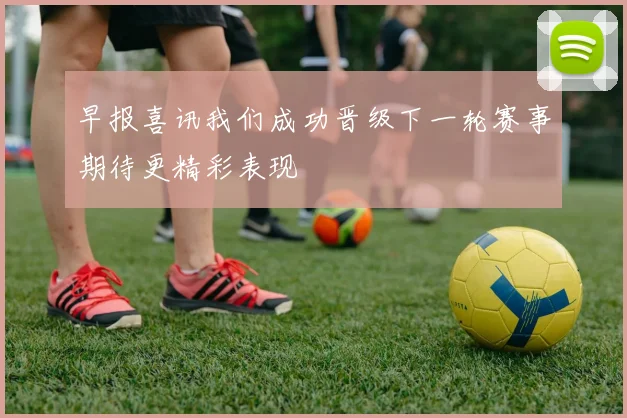 早报喜讯我们成功晋级下一轮赛事期待更精彩表现