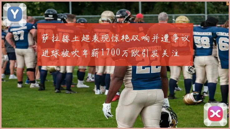 萨拉赫土超表现惊艳双响并遭争议进球被吹年薪1700万欧引发关注
