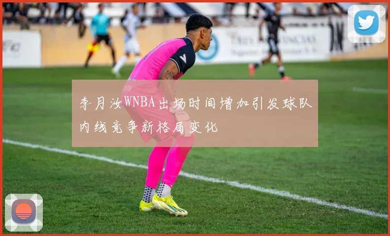 李月汝WNBA出场时间增加引发球队内线竞争新格局变化