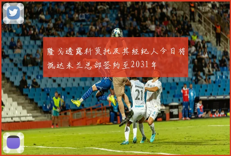 隆戈透露科莫托及其经纪人今日将抵达米兰总部签约至2031年