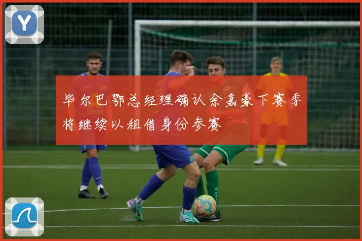 毕尔巴鄂总经理确认余嘉豪下赛季将继续以租借身份参赛