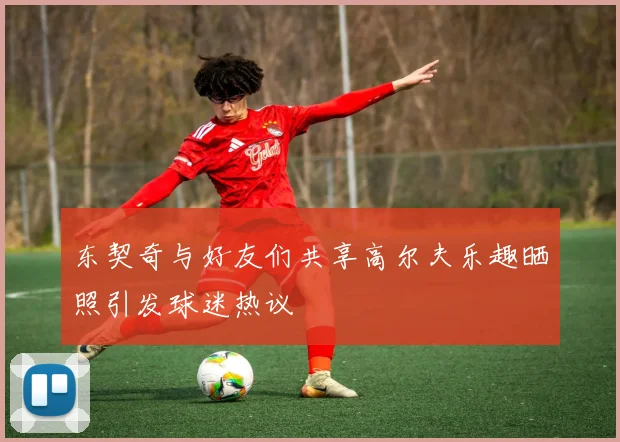 东契奇与好友们共享高尔夫乐趣晒照引发球迷热议
