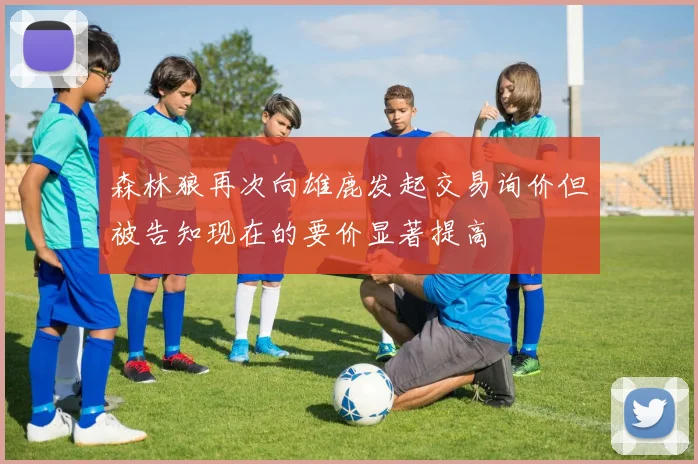 森林狼再次向雄鹿发起交易询价但被告知现在的要价显著提高