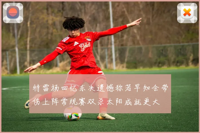 特雷杨回忆东决遗憾称若早知会带伤上阵常规赛双杀太阳成就更大