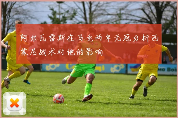 阿尔瓦雷斯在马竞两年无冠分析西蒙尼战术对他的影响