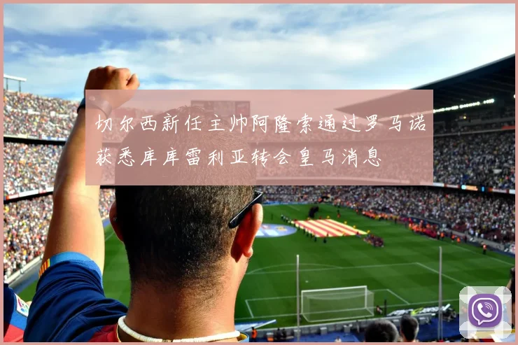 切尔西新任主帅阿隆索通过罗马诺获悉库库雷利亚转会皇马消息