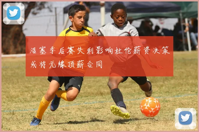 活塞季后赛失利影响杜伦薪资决策或将无缘顶薪合同