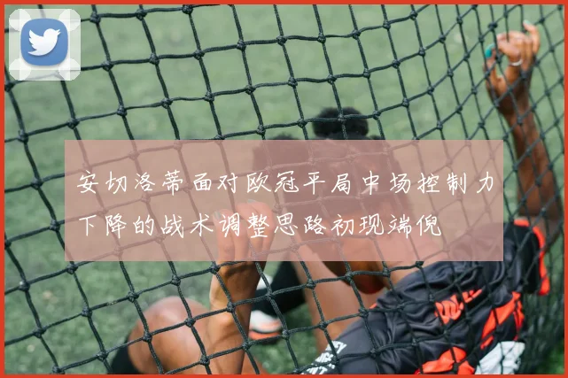 安切洛蒂面对欧冠平局中场控制力下降的战术调整思路初现端倪