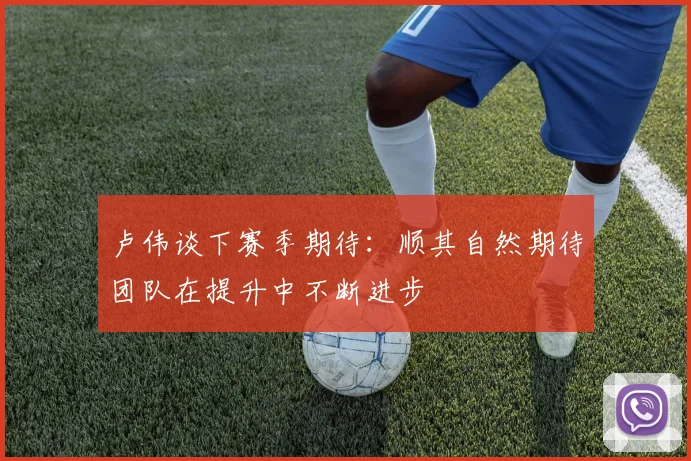 卢伟谈下赛季期待:顺其自然期待团队在提升中不断进步