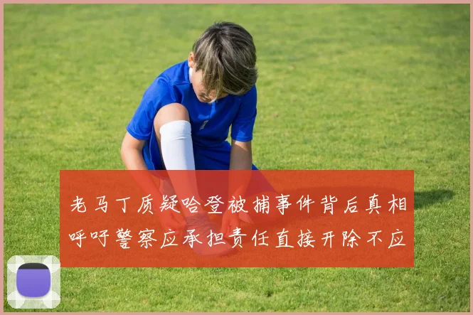 老马丁质疑哈登被捕事件背后真相呼吁警察应承担责任直接开除不应出风头