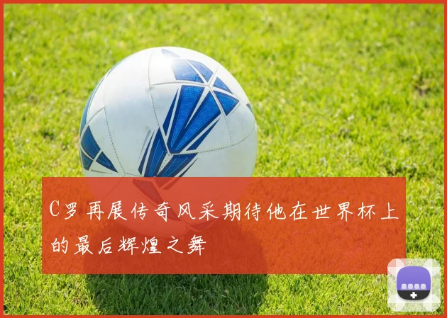 C罗再展传奇风采期待他在世界杯上的最后辉煌之舞