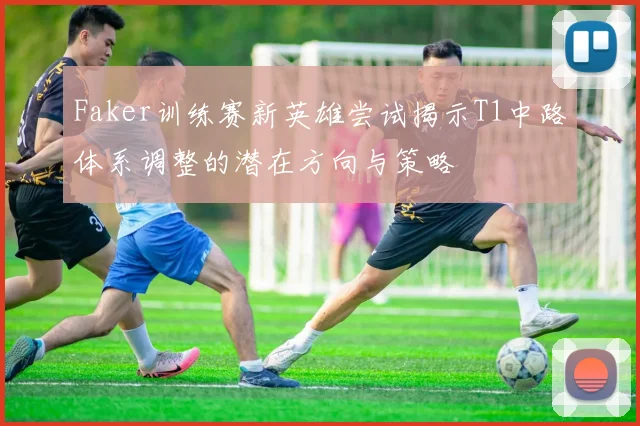 Faker训练赛新英雄尝试揭示T1中路体系调整的潜在方向与策略