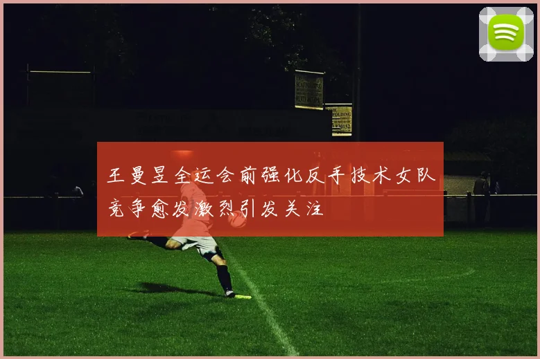 王曼昱全运会前强化反手技术女队竞争愈发激烈引发关注