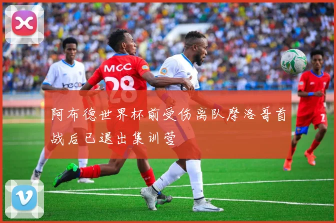 阿布德世界杯前受伤离队摩洛哥首战后已退出集训营