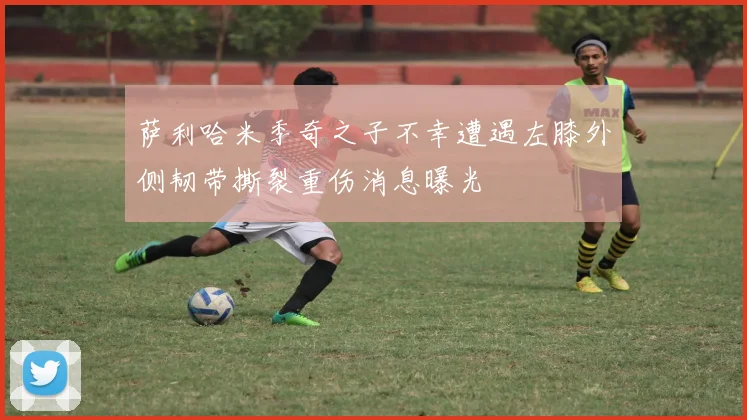 萨利哈米季奇之子不幸遭遇左膝外侧韧带撕裂重伤消息曝光