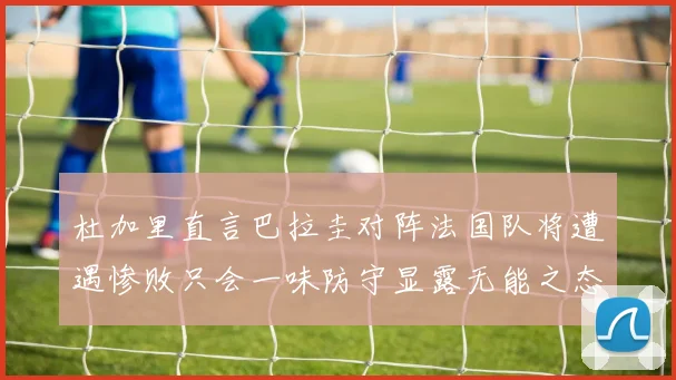 杜加里直言巴拉圭对阵法国队将遭遇惨败只会一味防守显露无能之态