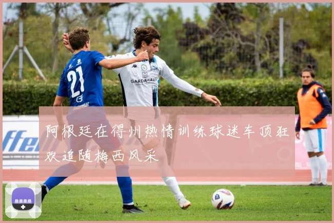阿根廷在得州热情训练球迷车顶狂欢追随梅西风采
