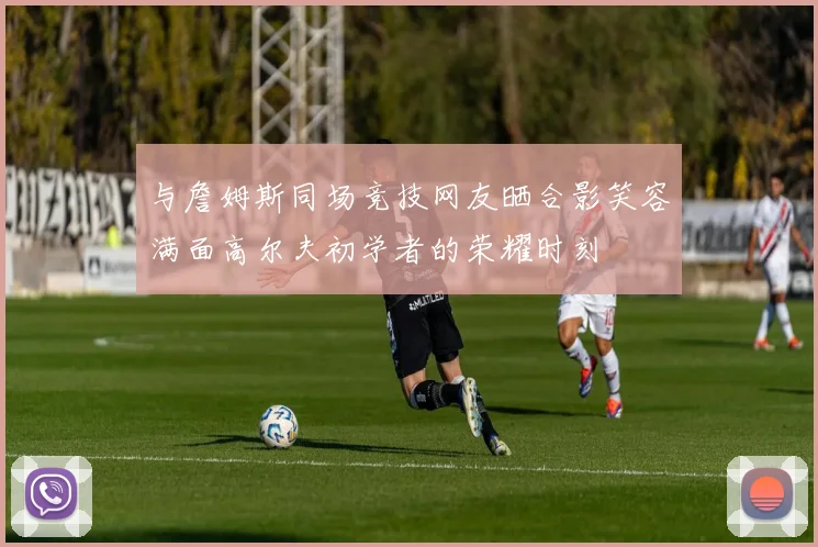 与詹姆斯同场竞技网友晒合影笑容满面高尔夫初学者的荣耀时刻