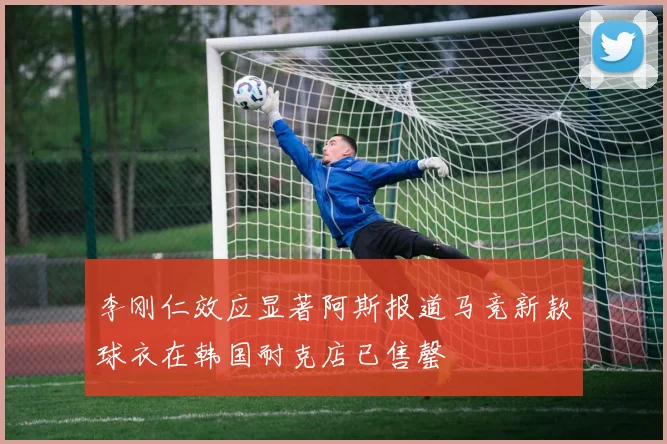 李刚仁效应显著阿斯报道马竞新款球衣在韩国耐克店已售罄