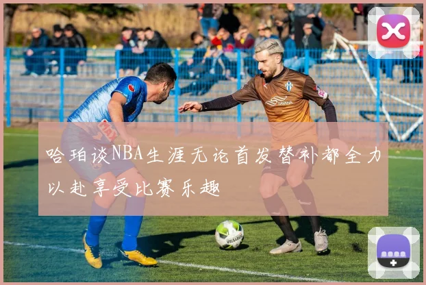 哈珀谈NBA生涯无论首发替补都全力以赴享受比赛乐趣