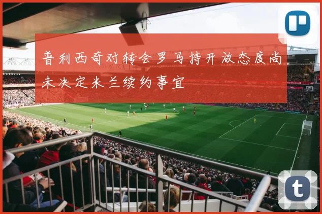 普利西奇对转会罗马持开放态度尚未决定米兰续约事宜